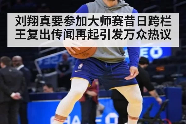 刘翔真要参加大师赛昔日跨栏王复出传闻再起引发万众热议